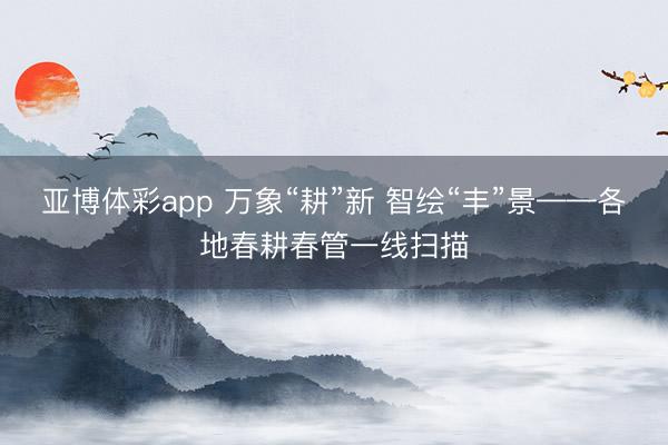 亚博体彩app 万象“耕”新 智绘“丰”景——各地春耕春管一线扫描