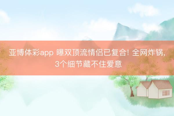 亚博体彩app 曝双顶流情侣已复合! 全网炸锅, 3个细节藏不住爱意