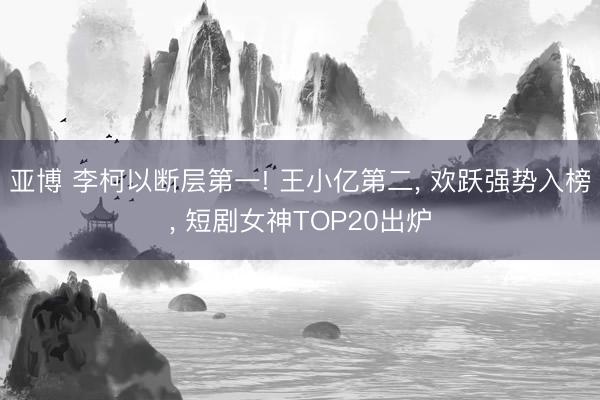 亚博 李柯以断层第一! 王小亿第二， 欢跃强势入榜， 短剧女神TOP20出炉
