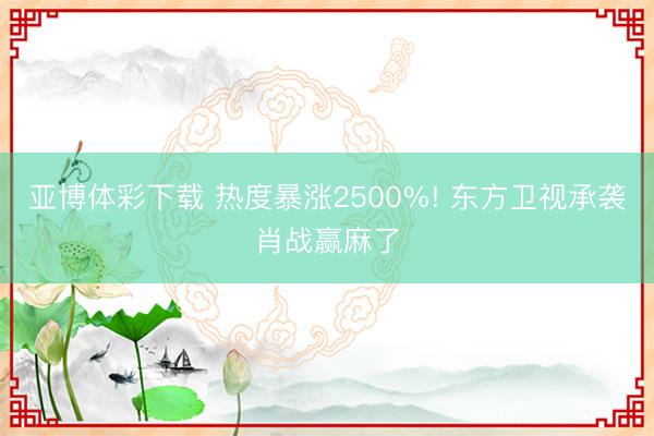 亚博体彩下载 热度暴涨2500%! 东方卫视承袭肖战赢麻了