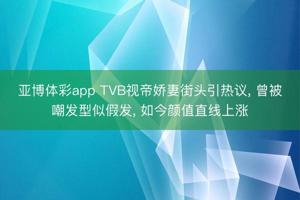 亚博体彩app TVB视帝娇妻街头引热议， 曾被嘲发型似假发， 如今颜值直线上涨