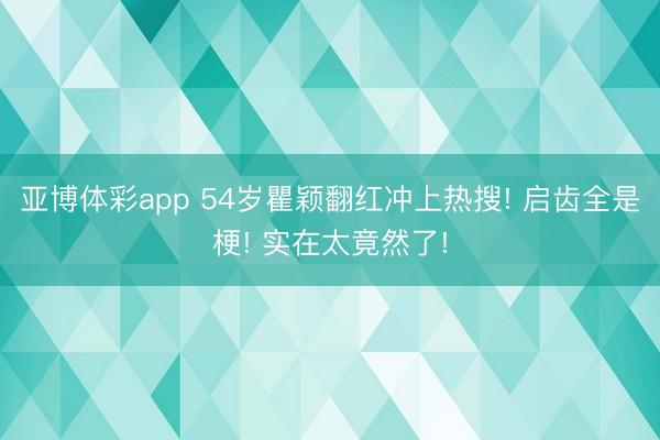 亚博体彩app 54岁瞿颖翻红冲上热搜! 启齿全是梗! 实在太竟然了!