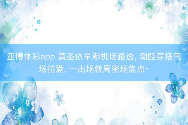 亚博体彩app 黄圣依早期机场路透， 潮酷穿搭气场拉满，<a href=