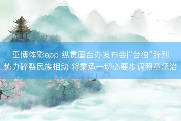 亚博体彩app 纵贯国台办发布会|“台独”辞别势力碎裂民族相助 将秉承一切必要步调照章惩治