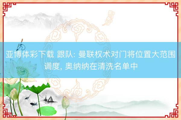 亚博体彩下载 跟队: 曼联权术对门将位置大范围调度， 奥纳纳在清洗名单中