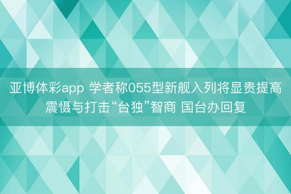 亚博体彩app 学者称055型新舰入列将显贵提高震慑与打击“台独”智商 国台办回复