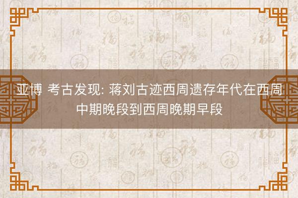 亚博 考古发现: 蒋刘古迹西周遗存年代在西周中期晚段到西周晚期早段