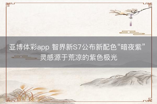 亚博体彩app 智界新S7公布新配色“暗夜紫” 灵感源于荒凉的紫色极光