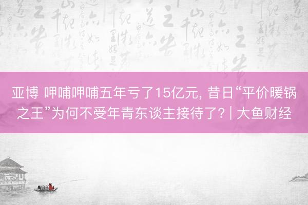 亚博 呷哺呷哺五年亏了15亿元， 昔日“平价暖锅之王”为何不受年青东谈主接待了? | 大鱼财经