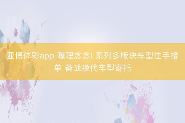 亚博体彩app 曝理念念L系列多版块车型住手接单 备战换代车型寄托
