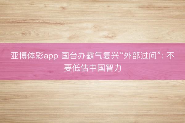 亚博体彩app 国台办霸气复兴“外部过问”: 不要低估中国智力