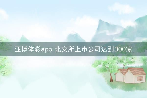 亚博体彩app 北交所上市公司达到300家