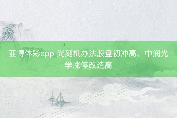 亚博体彩app 光刻机办法股盘初冲高，中润光学涨停改造高