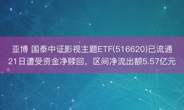 亚博 国泰中证影视主题ETF(516620)已流通21日遭受资金净赎回，区间净流出额5.57亿元