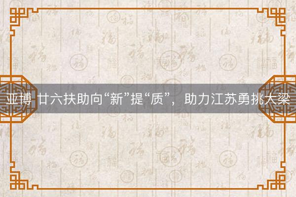 亚博 廿六扶助向“新”提“质”，助力江苏勇挑大梁