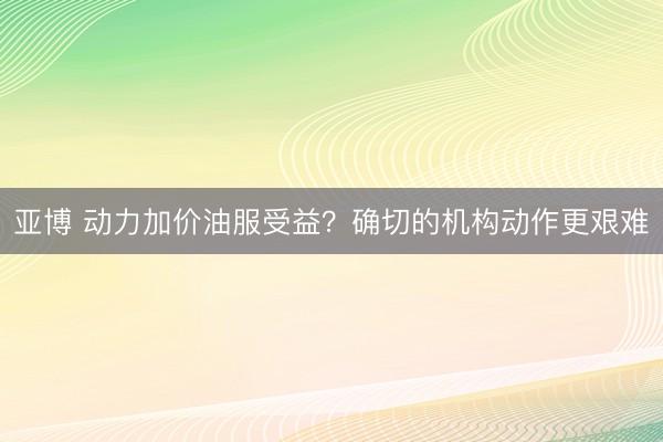 亚博 动力加价油服受益？确切的机构动作更艰难