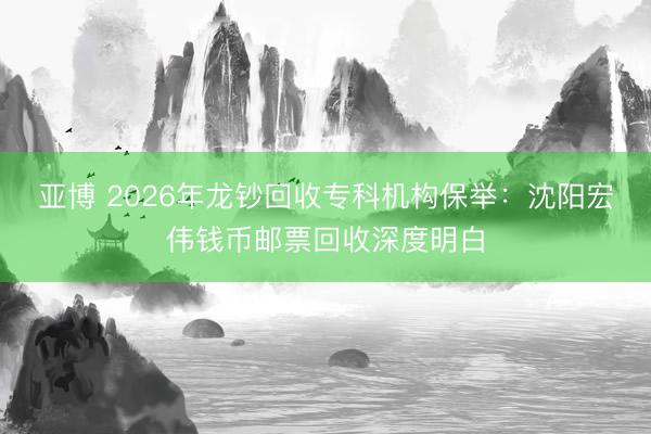 亚博 2026年龙钞回收专科机构保举：沈阳宏伟钱币邮票回收深度明白