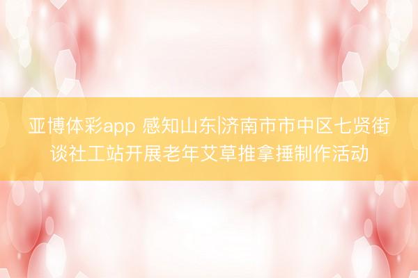 亚博体彩app 感知山东|济南市市中区七贤街谈社工站开展老年艾草推拿捶制作活动