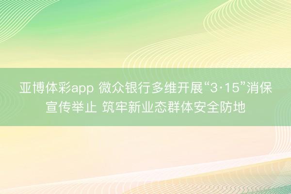 亚博体彩app 微众银行多维开展“3·15”消保宣传举止 筑牢新业态群体安全防地
