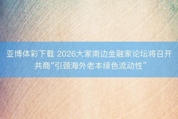 亚博体彩下载 2026大家南边金融家论坛将召开 共商“引颈海外老本绿色流动性”