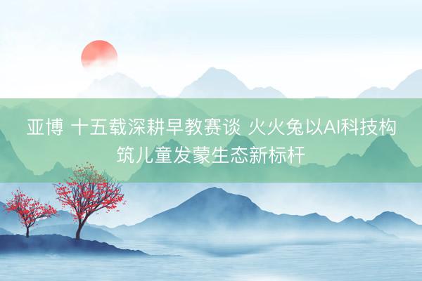 亚博 十五载深耕早教赛谈 火火兔以AI科技构筑儿童发蒙生态新标杆