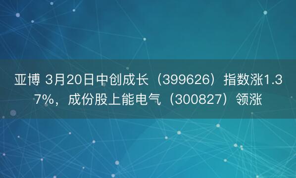 亚博 3月20日中创成长（399626）指数涨1.37%，成份股上能电气（300827）领涨