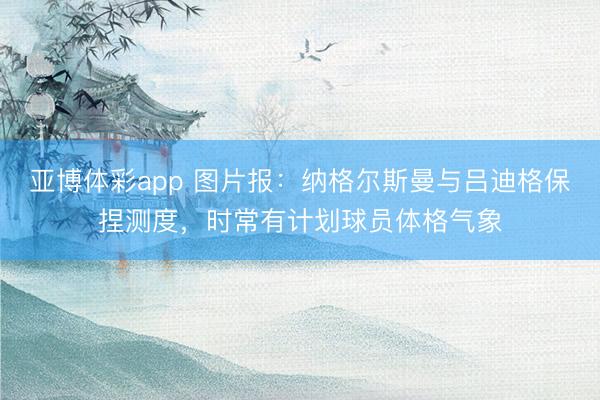 亚博体彩app 图片报：纳格尔斯曼与吕迪格保捏测度，时常有计划球员体格气象
