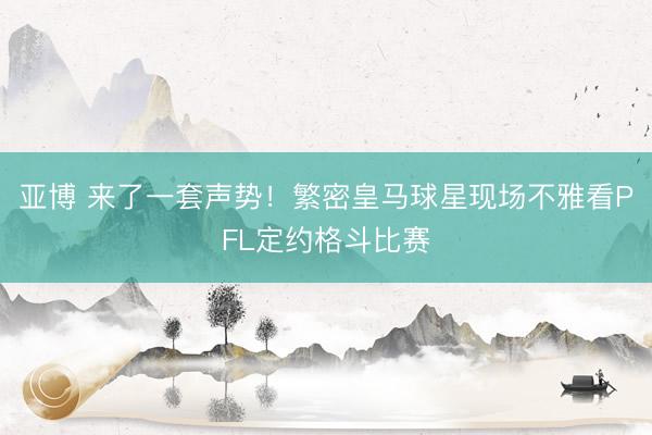 亚博 来了一套声势！繁密皇马球星现场不雅看PFL定约格斗比赛