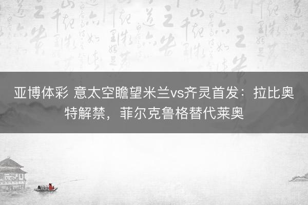 亚博体彩 意太空瞻望米兰vs齐灵首发：拉比奥特解禁，菲尔克鲁格替代莱奥