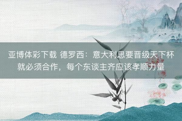 亚博体彩下载 德罗西:意大利思要晋级天下杯就必须合作,每个东谈主齐应该孝顺力量