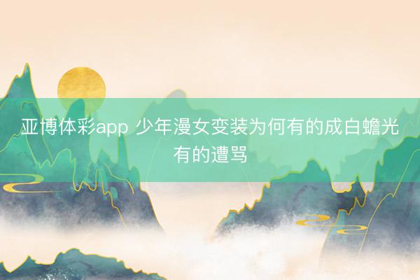 亚博体彩app 少年漫女变装为何有的成白蟾光有的遭骂