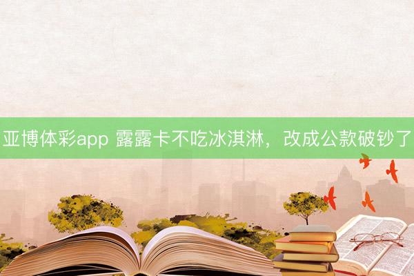 亚博体彩app 露露卡不吃冰淇淋,改成公款破钞了