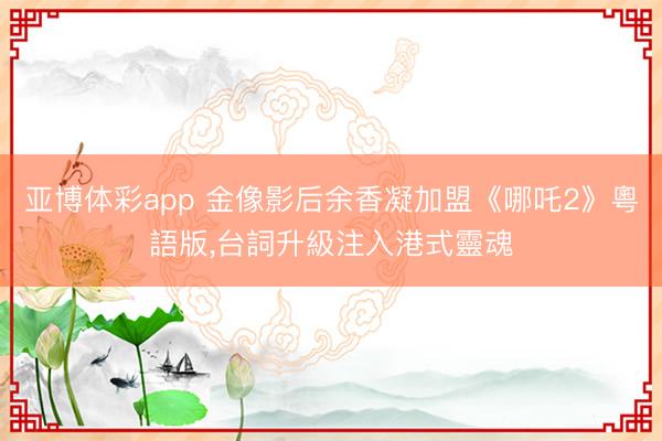 亚博体彩app 金像影后余香凝加盟《哪吒2》粵語版，台詞升級注入港式靈魂