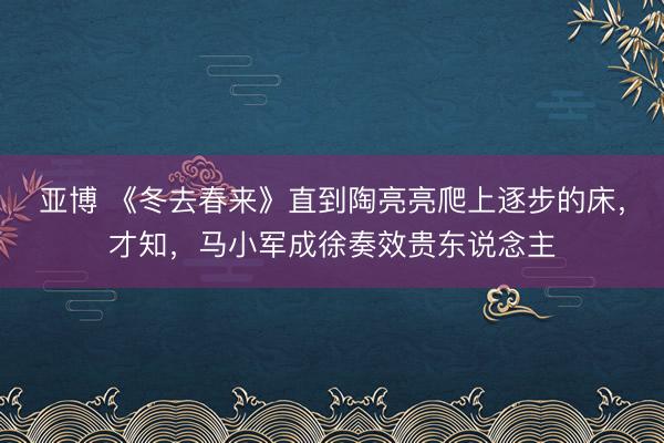 亚博 《冬去春来》直到陶亮亮爬上逐步的床，才知，马小军成徐奏效贵东说念主
