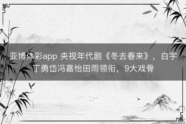 亚博体彩app 央视年代剧《冬去春来》，白宇丁勇岱冯嘉怡田雨领衔，9大戏骨