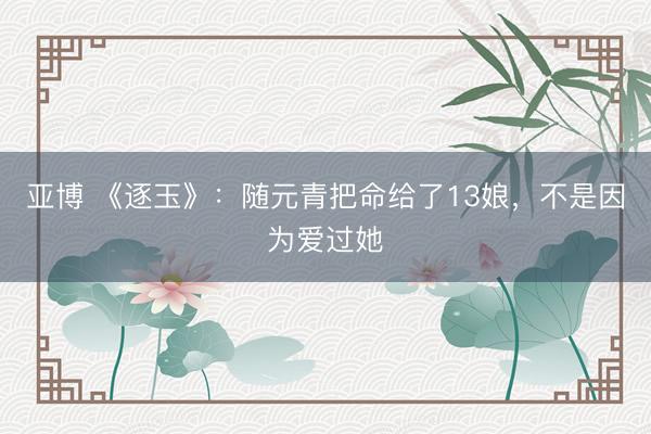 亚博 《逐玉》：随元青把命给了13娘，不是因为爱过她