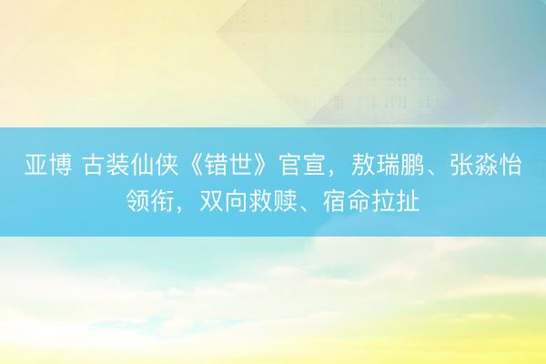 亚博 古装仙侠《错世》官宣，敖瑞鹏、张淼怡领衔，双向救赎、宿命拉扯