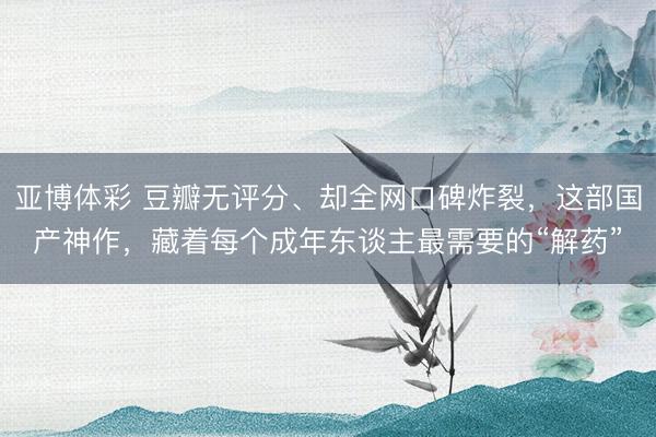 亚博体彩 豆瓣无评分、却全网口碑炸裂，这部国产神作，藏着每个成年东谈主最需要的“解药”