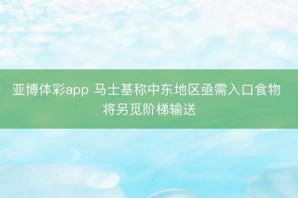 亚博体彩app 马士基称中东地区亟需入口食物 将另觅阶梯输送
