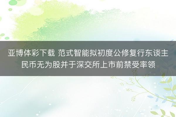 亚博体彩下载 范式智能拟初度公修复行东谈主民币无为股并于深交所上市前禁受率领
