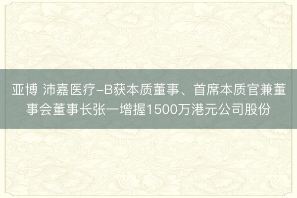 亚博 沛嘉医疗-B获本质董事、首席本质官兼董事会董事长张一增握1500万港元公司股份
