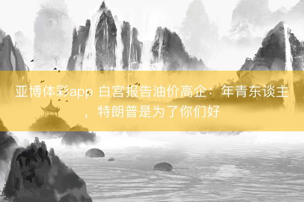 亚博体彩app 白宫报告油价高企：年青东谈主，特朗普是为了你们好