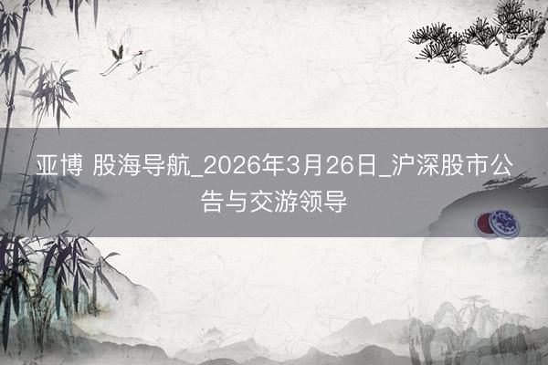 亚博 股海导航_2026年3月26日_沪深股市公告与交游领导