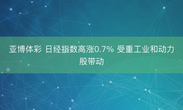 亚博体彩 日经指数高涨0.7% 受重工业和动力股带动