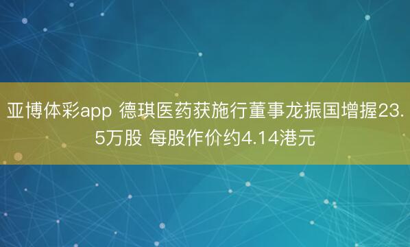 亚博体彩app 德琪医药获施行董事龙振国增握23.5万股 每股作价约4.14港元