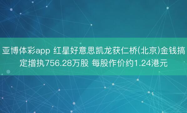 亚博体彩app 红星好意思凯龙获仁桥(北京)金钱搞定增执756.28万股 每股作价约1.24港元