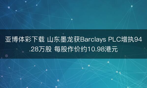 亚博体彩下载 山东墨龙获Barclays PLC增执94.28万股 每股作价约10.98港元
