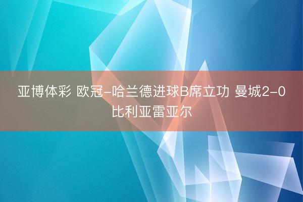 亚博体彩 欧冠-哈兰德进球B席立功 曼城2-0比利亚雷亚尔