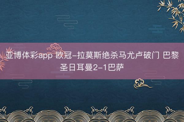 亚博体彩app 欧冠-拉莫斯绝杀马尤卢破门 巴黎圣日耳曼2-1巴萨
