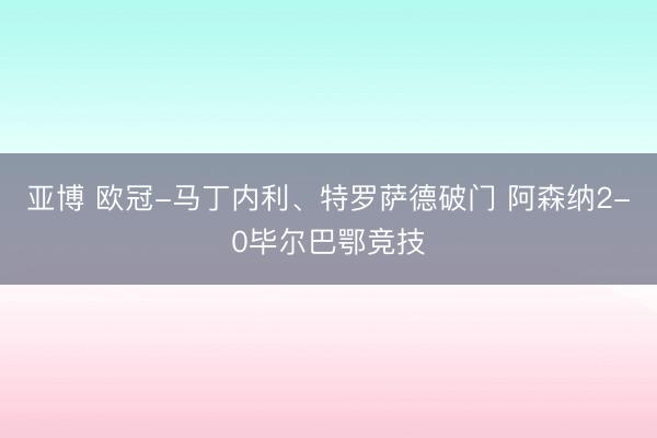 亚博 欧冠-马丁内利、特罗萨德破门 阿森纳2-0毕尔巴鄂竞技